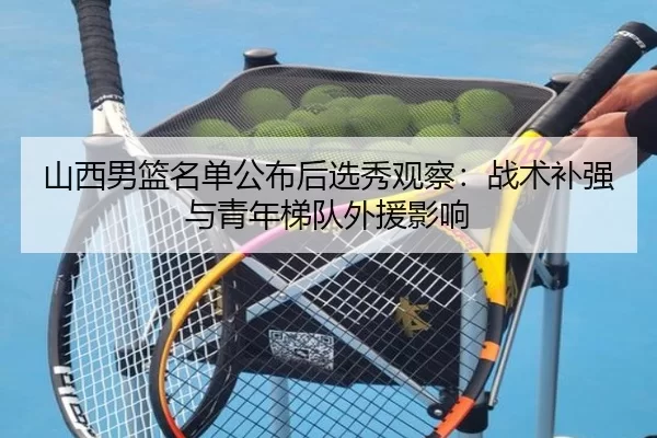 山西男篮名单公布后选秀观察：战术补强与青年梯队外援影响